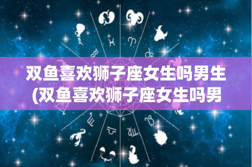 双鱼喜欢狮子座女生吗男生(双鱼喜欢狮子座女生吗男生会怎么样)
