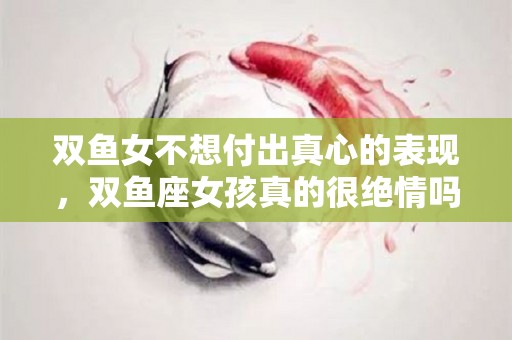 双鱼女不想付出真心的表现，双鱼座女孩真的很绝情吗？（双鱼女一旦不爱就是无敌）