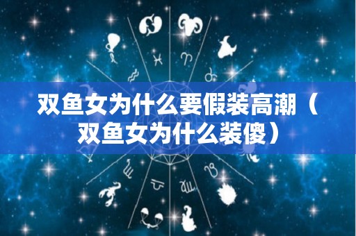 双鱼女为什么要假装高潮（双鱼女为什么装傻）