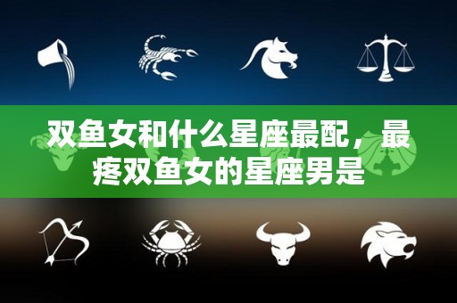双鱼女和什么星座最配，最疼双鱼女的星座男是