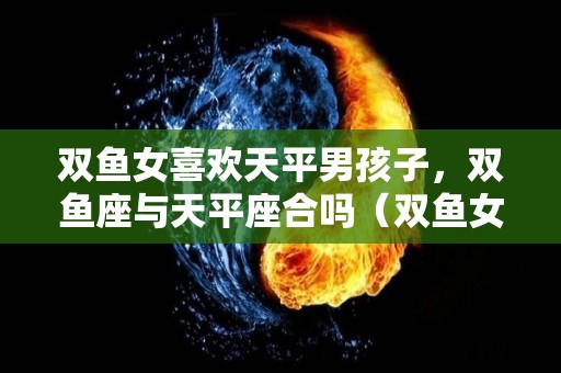 双鱼女喜欢天平男孩子，双鱼座与天平座合吗（双鱼女和天秤女谁更吸引男生）