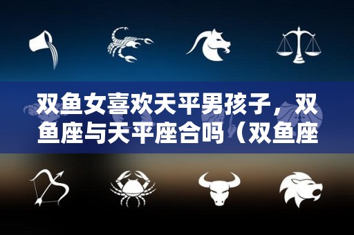 双鱼女喜欢天平男孩子，双鱼座与天平座合吗（双鱼座女生爱上天秤座男生会很虐嘛）