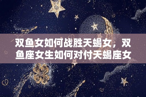 双鱼女如何战胜天蝎女，双鱼座女生如何对付天蝎座女生（双鱼女真霸气驾驭天蝎）
