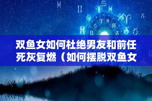 双鱼女如何杜绝男友和前任死灰复燃（如何摆脱双鱼女的纠缠）