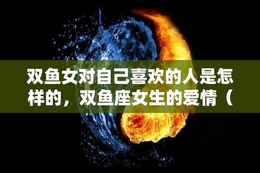 双鱼女对自己喜欢的人是怎样的，双鱼座女生的爱情（双鱼女对一个人好）