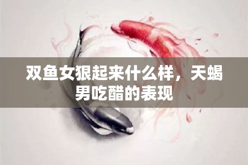 双鱼女狠起来什么样，天蝎男吃醋的表现