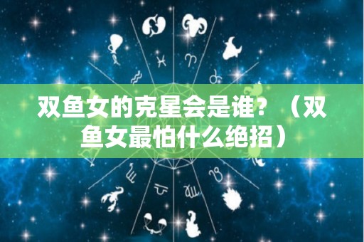 双鱼女的克星会是谁？（双鱼女最怕什么绝招）