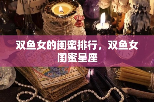 双鱼女的闺蜜排行，双鱼女闺蜜星座