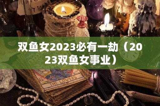 双鱼女2023必有一劫（2023双鱼女事业）