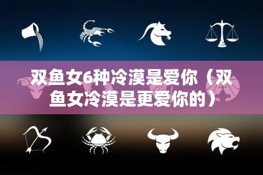 双鱼女6种冷漠是爱你（双鱼女冷漠是更爱你的）