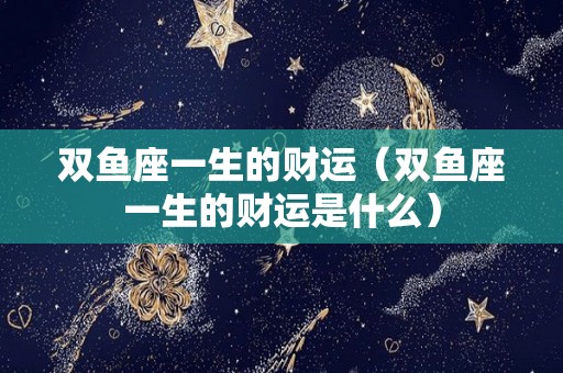 双鱼座一生的财运（双鱼座一生的财运是什么）