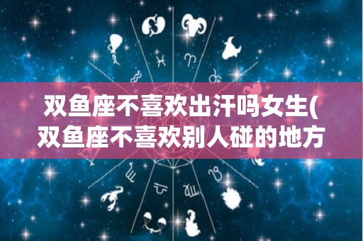双鱼座不喜欢出汗吗女生(双鱼座不喜欢别人碰的地方)
