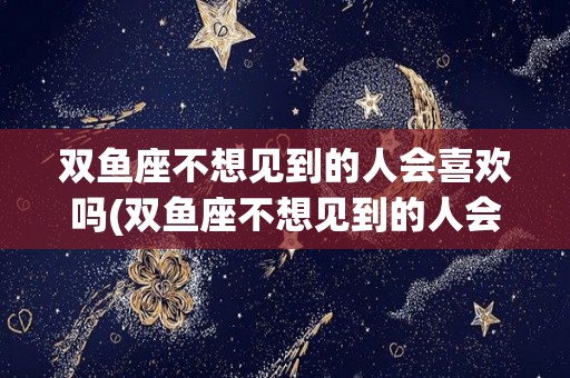 双鱼座不想见到的人会喜欢吗(双鱼座不想见到的人会喜欢吗知乎)