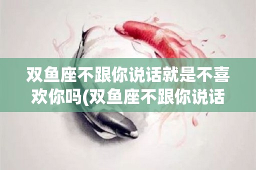 双鱼座不跟你说话就是不喜欢你吗(双鱼座不跟你说话就是不喜欢你吗知乎)