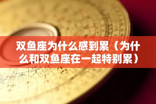 双鱼座为什么感到累（为什么和双鱼座在一起特别累）