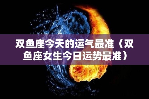 双鱼座今天的运气最准（双鱼座女生今日运势最准）