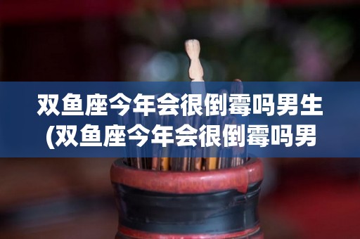 双鱼座今年会很倒霉吗男生(双鱼座今年会很倒霉吗男生运势)