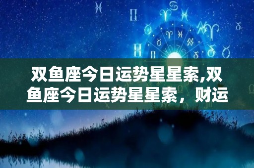双鱼座今日运势星星索,双鱼座今日运势星星索，财运亨通，