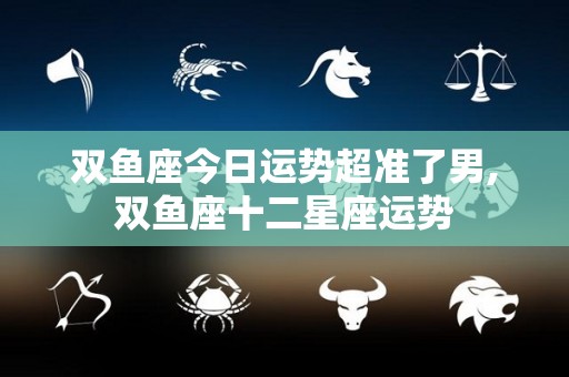 双鱼座今日运势超准了男,双鱼座十二星座运势