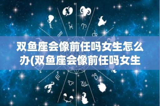 双鱼座会像前任吗女生怎么办(双鱼座会像前任吗女生怎么办呢)