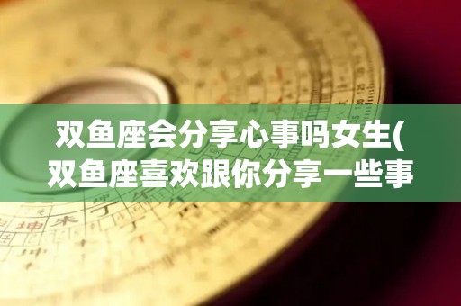 双鱼座会分享心事吗女生(双鱼座喜欢跟你分享一些事情)