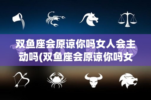 双鱼座会原谅你吗女人会主动吗(双鱼座会原谅你吗女人会主动吗知乎)