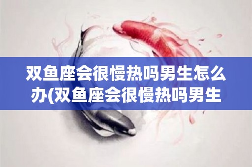 双鱼座会很慢热吗男生怎么办(双鱼座会很慢热吗男生怎么办呢)