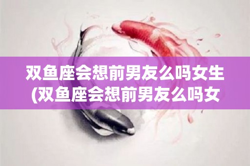 双鱼座会想前男友么吗女生(双鱼座会想前男友么吗女生怎么办)