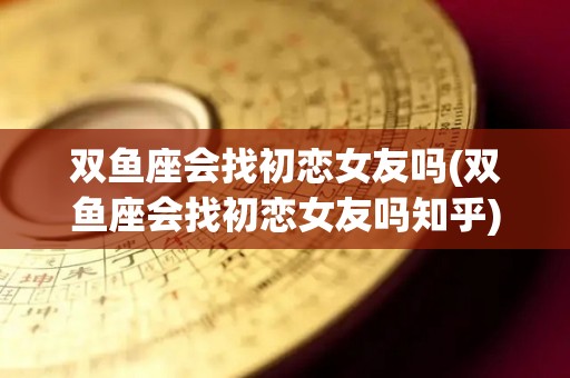 双鱼座会找初恋女友吗(双鱼座会找初恋女友吗知乎)