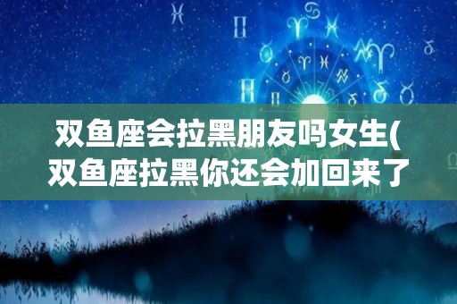 双鱼座会拉黑朋友吗女生(双鱼座拉黑你还会加回来了吗)
