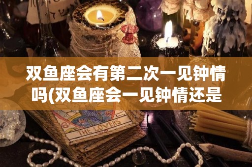 双鱼座会有第二次一见钟情吗(双鱼座会一见钟情还是日久生情)