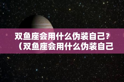 双鱼座会用什么伪装自己？（双鱼座会用什么伪装自己的人）