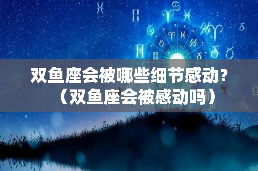 双鱼座会被哪些细节感动？（双鱼座会被感动吗）