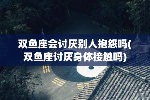 双鱼座会讨厌别人抱怨吗(双鱼座讨厌身体接触吗)