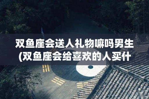 双鱼座会送人礼物嘛吗男生(双鱼座会给喜欢的人买什么礼物)