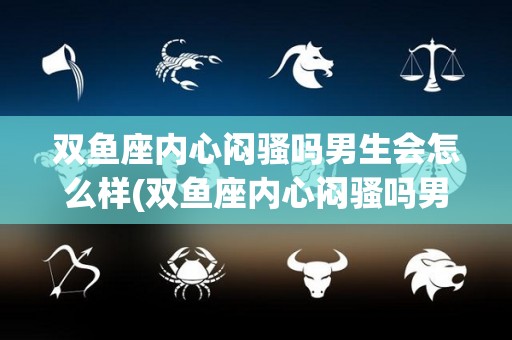 双鱼座内心闷骚吗男生会怎么样(双鱼座内心闷骚吗男生会怎么样呢)