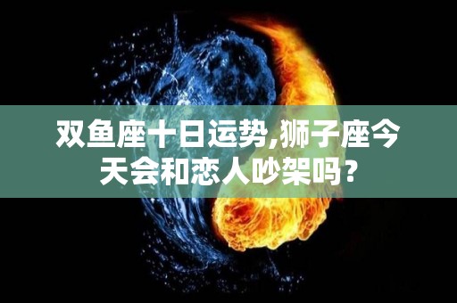 双鱼座十日运势,狮子座今天会和恋人吵架吗？