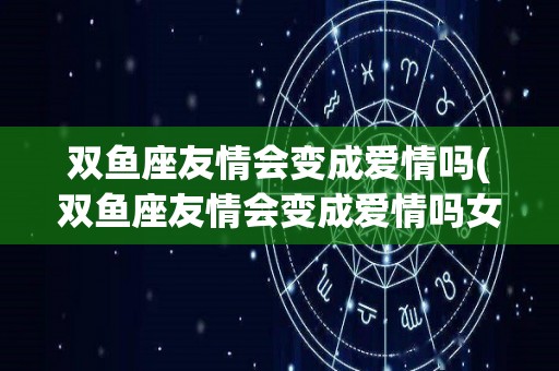 双鱼座友情会变成爱情吗(双鱼座友情会变成爱情吗女生)