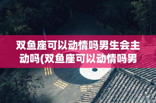 双鱼座可以动情吗男生会主动吗(双鱼座可以动情吗男生会主动吗知乎)
