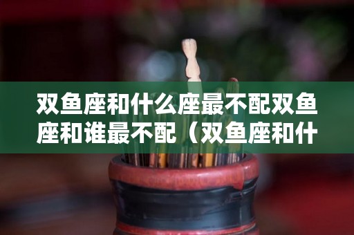 双鱼座和什么座最不配双鱼座和谁最不配（双鱼座和什么座最不配对）