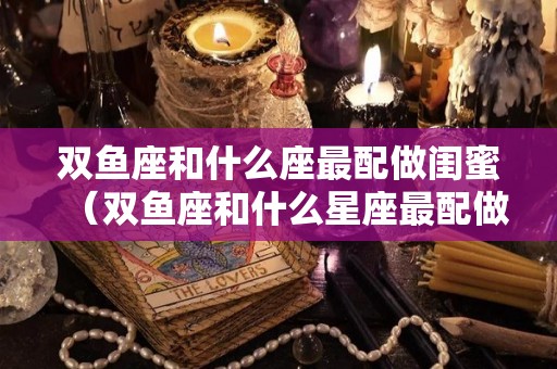 双鱼座和什么座最配做闺蜜（双鱼座和什么星座最配做闺蜜）