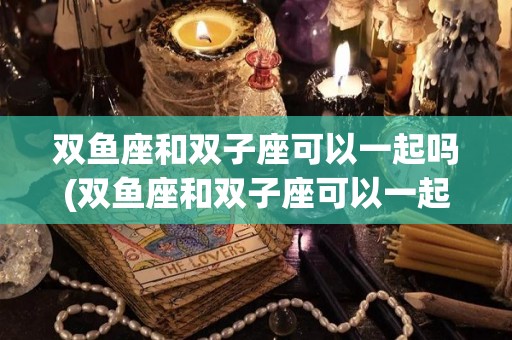 双鱼座和双子座可以一起吗(双鱼座和双子座可以一起吗女生)