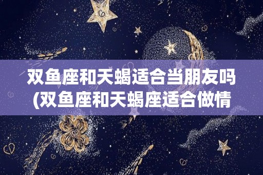 双鱼座和天蝎适合当朋友吗(双鱼座和天蝎座适合做情侣吗)