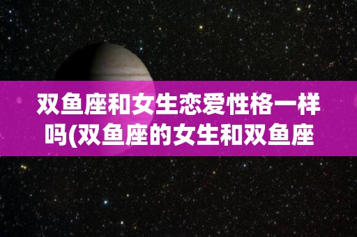 双鱼座和女生恋爱性格一样吗(双鱼座的女生和双鱼座的男生配吗)