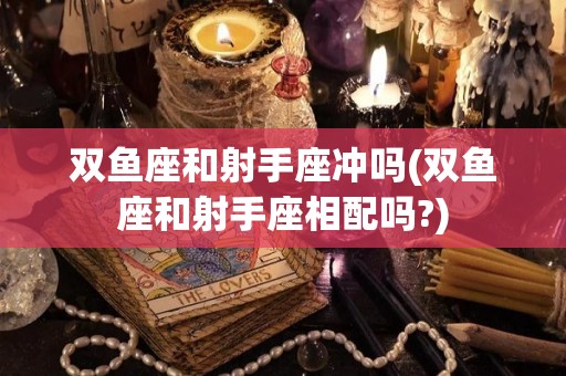 双鱼座和射手座冲吗(双鱼座和射手座相配吗?)