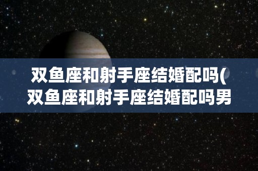 双鱼座和射手座结婚配吗(双鱼座和射手座结婚配吗男)