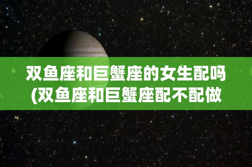双鱼座和巨蟹座的女生配吗(双鱼座和巨蟹座配不配做夫妻)