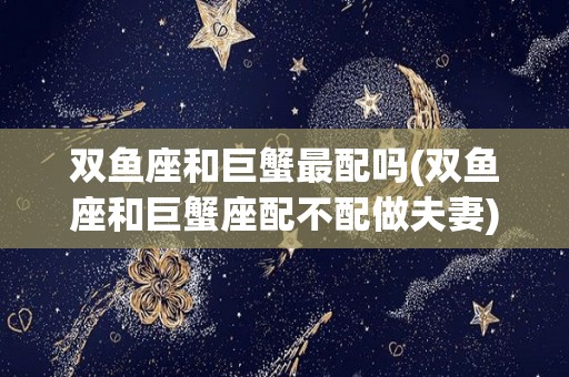 双鱼座和巨蟹最配吗(双鱼座和巨蟹座配不配做夫妻)
