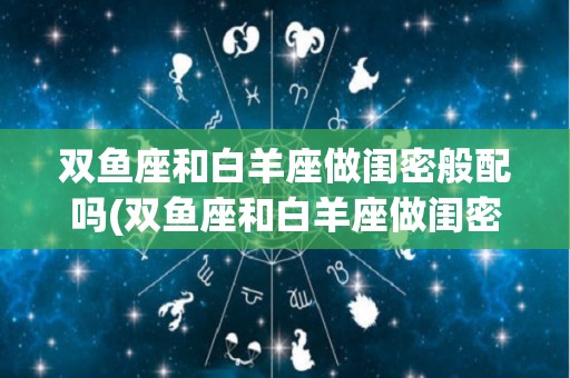 双鱼座和白羊座做闺密般配吗(双鱼座和白羊座做闺密般配吗知乎)