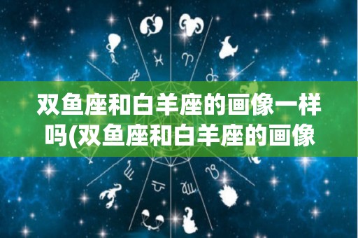 双鱼座和白羊座的画像一样吗(双鱼座和白羊座的画像一样吗女生)